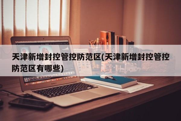 天津新增封控管控防范区(天津新增封控管控防范区有哪些)