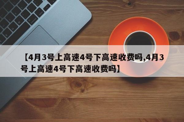 【4月3号上高速4号下高速收费吗,4月3号上高速4号下高速收费吗】