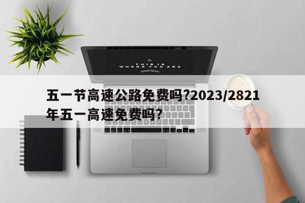 五一节高速公路免费吗?2023/2821年五一高速免费吗?