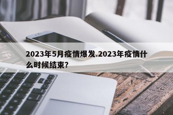 2023年5月疫情爆发.2023年疫情什么时候结束?
