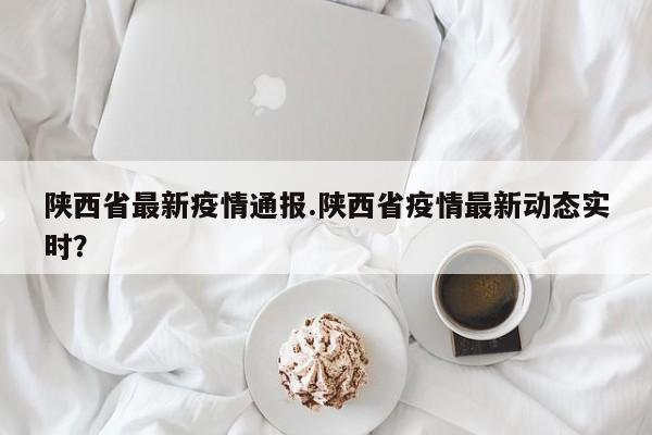 陕西省最新疫情通报.陕西省疫情最新动态实时?