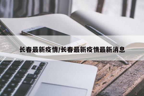 长春最新疫情/长春最新疫情最新消息