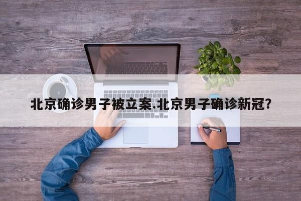 北京确诊男子被立案.北京男子确诊新冠?