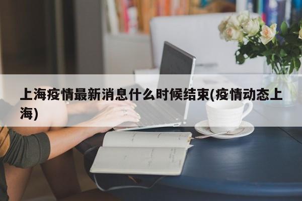 上海疫情最新消息什么时候结束(疫情动态上海)