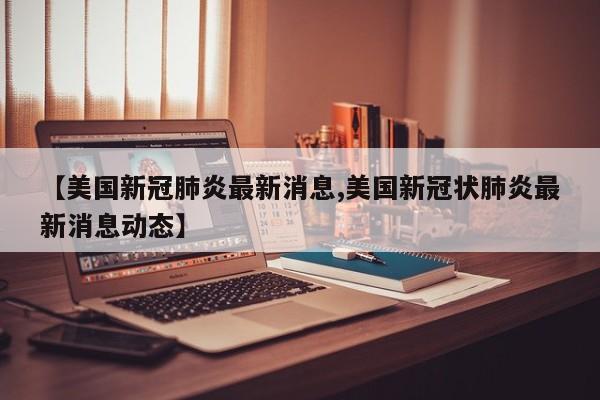 【美国新冠肺炎最新消息,美国新冠状肺炎最新消息动态】