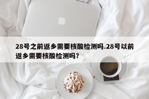 28号之前返乡需要核酸检测吗.28号以前返乡需要核酸检测吗?