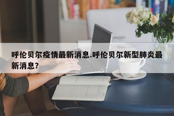 呼伦贝尔疫情最新消息.呼伦贝尔新型肺炎最新消息?