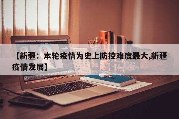 【新疆:本轮疫情为史上防控难度最大,新疆疫情发展】