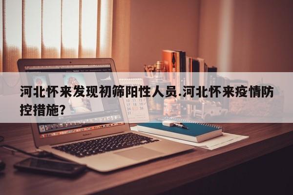 河北怀来发现初筛阳性人员.河北怀来疫情防控措施?