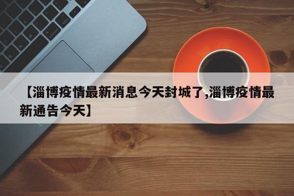 【淄博疫情最新消息今天封城了,淄博疫情最新通告今天】