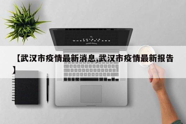 【武汉市疫情最新消息,武汉市疫情最新报告】