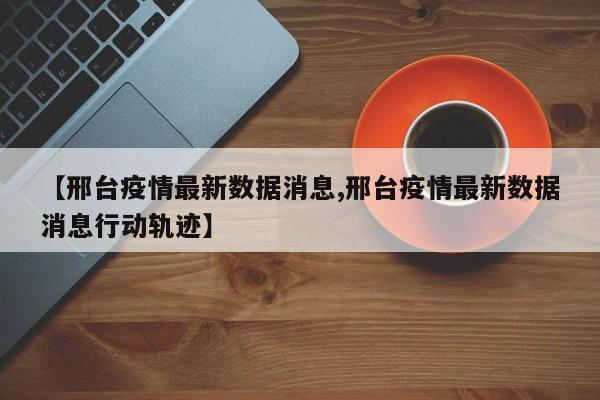 【邢台疫情最新数据消息,邢台疫情最新数据消息行动轨迹】