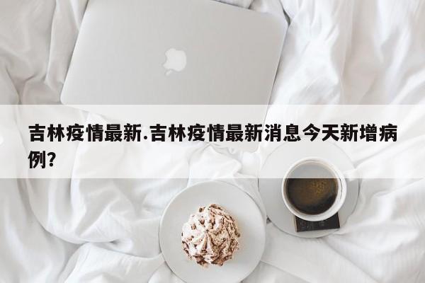 吉林疫情最新.吉林疫情最新消息今天新增病例?