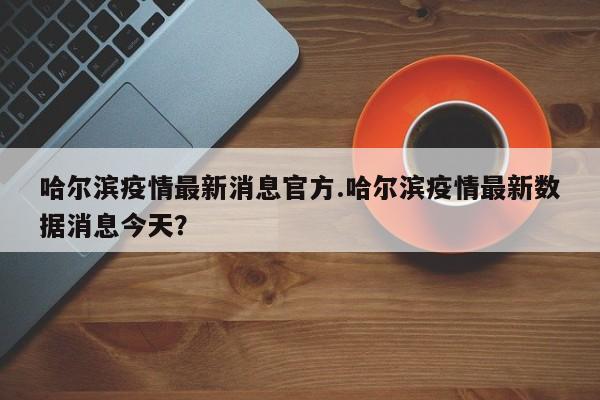 哈尔滨疫情最新消息官方.哈尔滨疫情最新数据消息今天?
