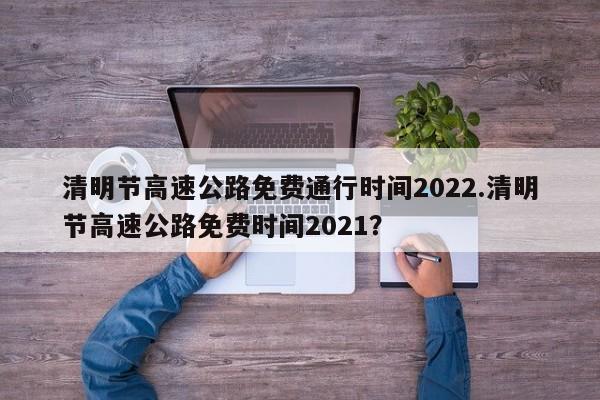 清明节高速公路免费通行时间2022.清明节高速公路免费时间2021?
