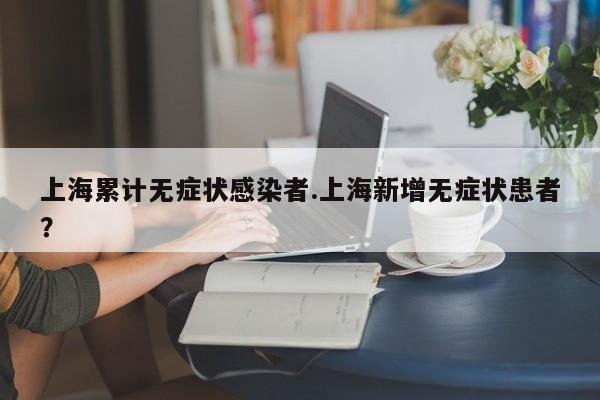 上海累计无症状感染者.上海新增无症状患者?
