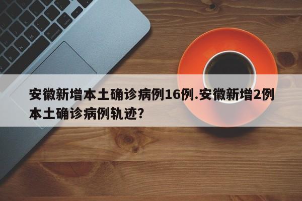 安徽新增本土确诊病例16例.安徽新增2例本土确诊病例轨迹?