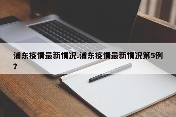 浦东疫情最新情况.浦东疫情最新情况第5例?