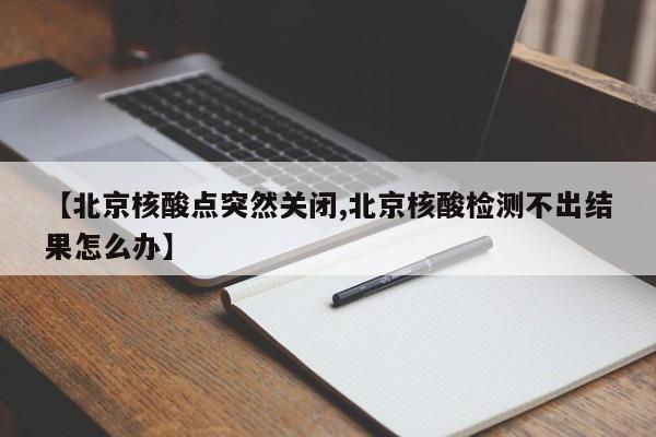 【北京核酸点突然关闭,北京核酸检测不出结果怎么办】