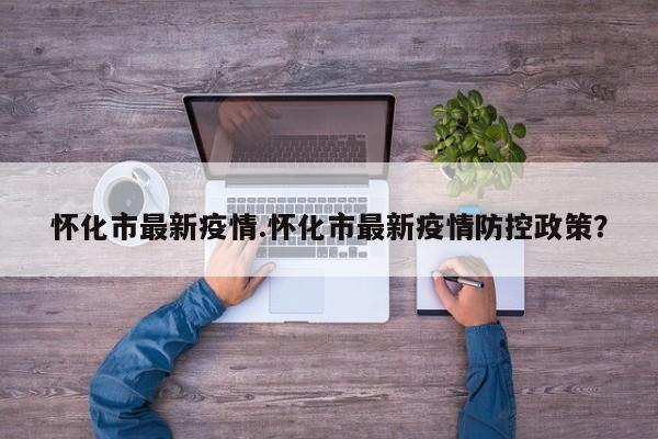 怀化市最新疫情.怀化市最新疫情防控政策?