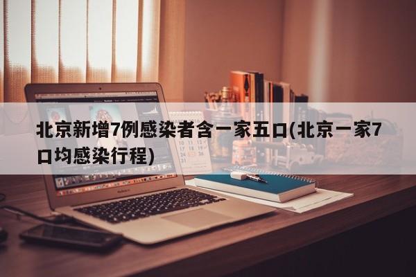 北京新增7例感染者含一家五口(北京一家7口均感染行程)