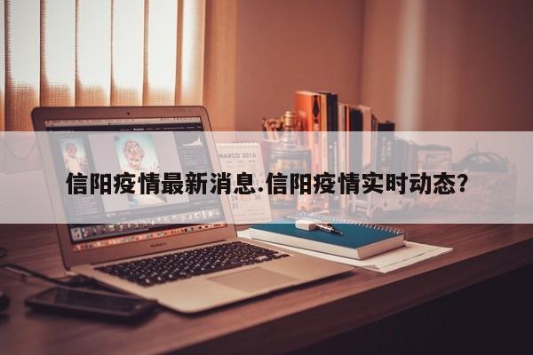 信阳疫情最新消息.信阳疫情实时动态?
