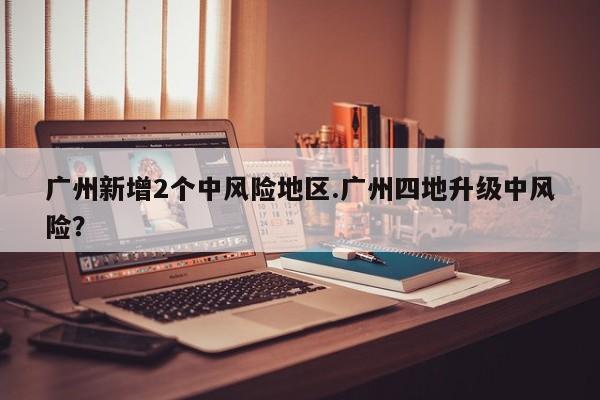 广州新增2个中风险地区.广州四地升级中风险?