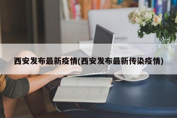 西安发布最新疫情(西安发布最新传染疫情)