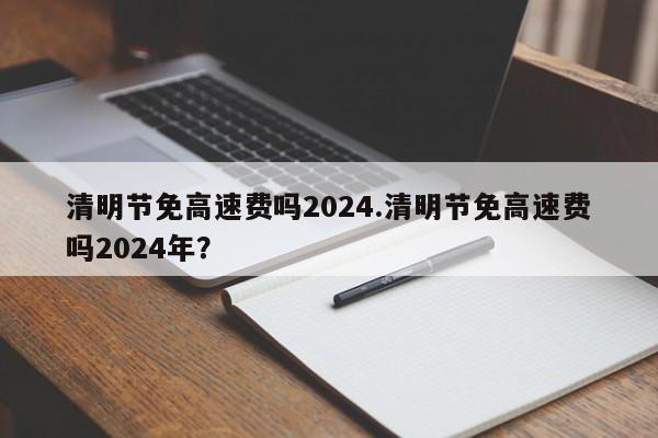 清明节免高速费吗2024.清明节免高速费吗2024年?