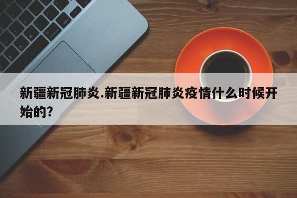 新疆新冠肺炎.新疆新冠肺炎疫情什么时候开始的?