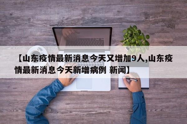 【山东疫情最新消息今天又增加9人,山东疫情最新消息今天新增病例 新闻】