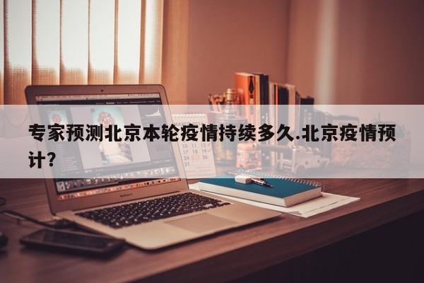 专家预测北京本轮疫情持续多久.北京疫情预计?