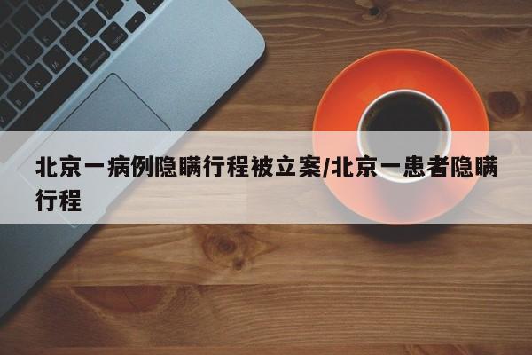 北京一病例隐瞒行程被立案/北京一患者隐瞒行程