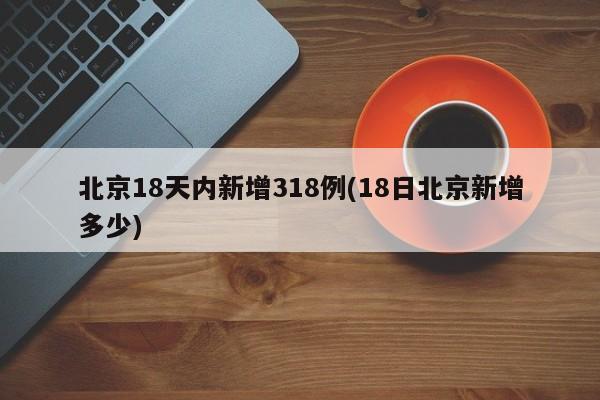 北京18天内新增318例(18日北京新增多少)