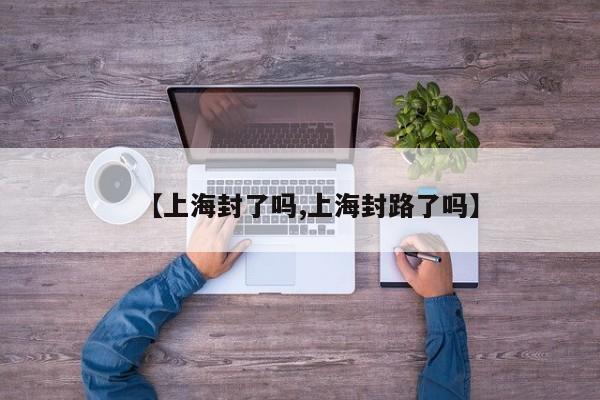 【上海封了吗,上海封路了吗】