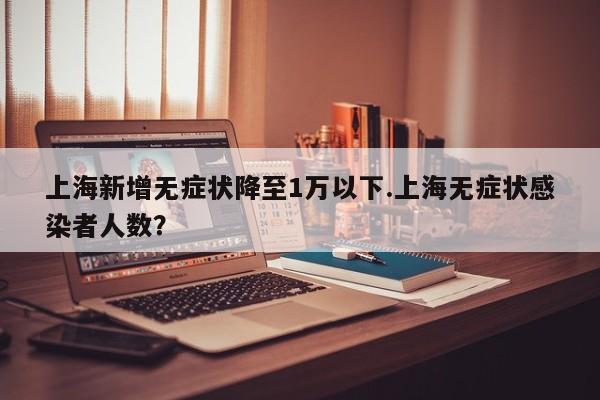 上海新增无症状降至1万以下.上海无症状感染者人数?