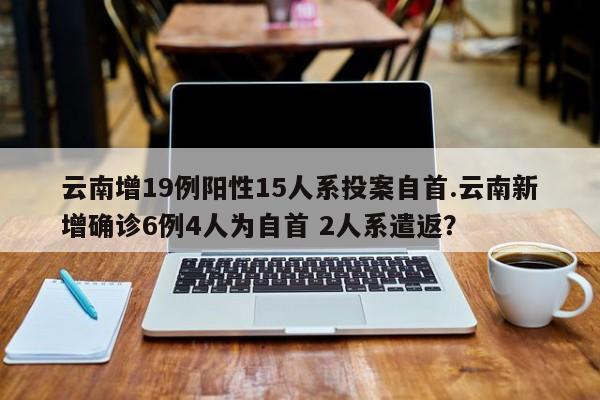 云南增19例阳性15人系投案自首.云南新增确诊6例4人为自首 2人系遣返?