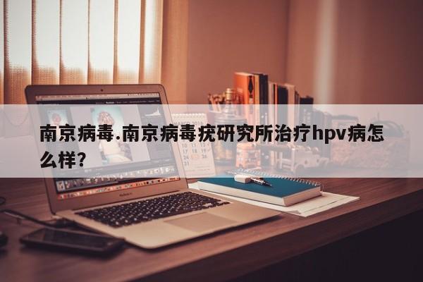 南京病毒.南京病毒疣研究所治疗hpv病怎么样?