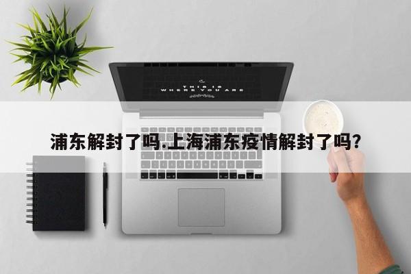 浦东解封了吗.上海浦东疫情解封了吗?