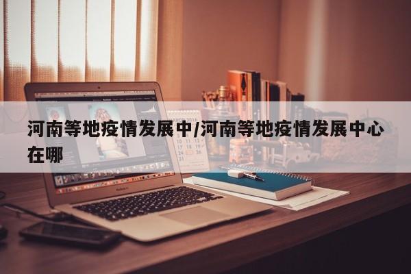 河南等地疫情发展中/河南等地疫情发展中心在哪