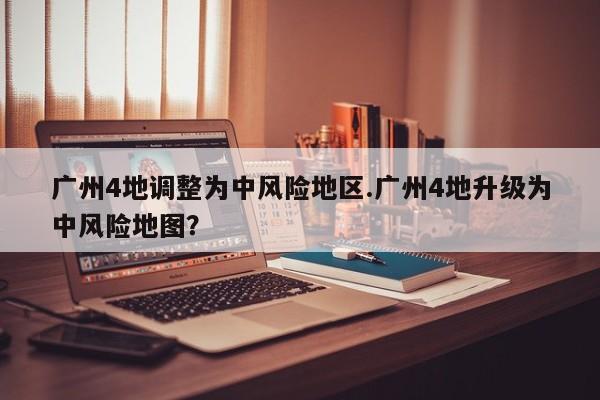 广州4地调整为中风险地区.广州4地升级为中风险地图?