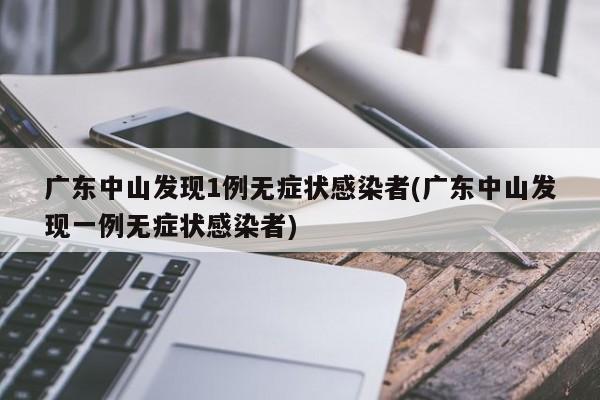 广东中山发现1例无症状感染者(广东中山发现一例无症状感染者)