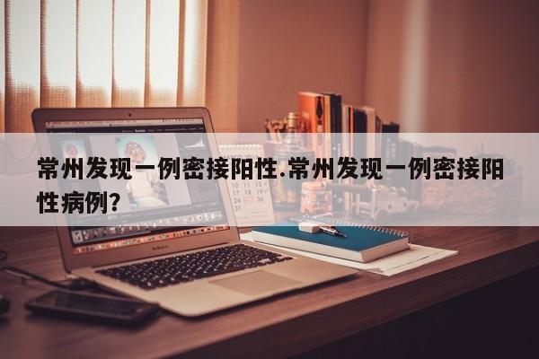 常州发现一例密接阳性.常州发现一例密接阳性病例?