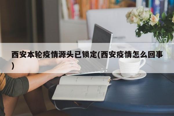 西安本轮疫情源头已锁定(西安疫情怎么回事)