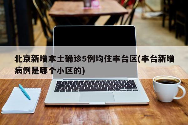 北京新增本土确诊5例均住丰台区(丰台新增病例是哪个小区的)