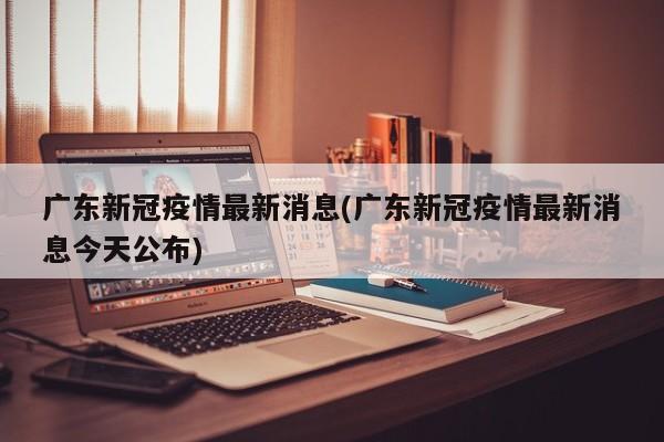 广东新冠疫情最新消息(广东新冠疫情最新消息今天公布)