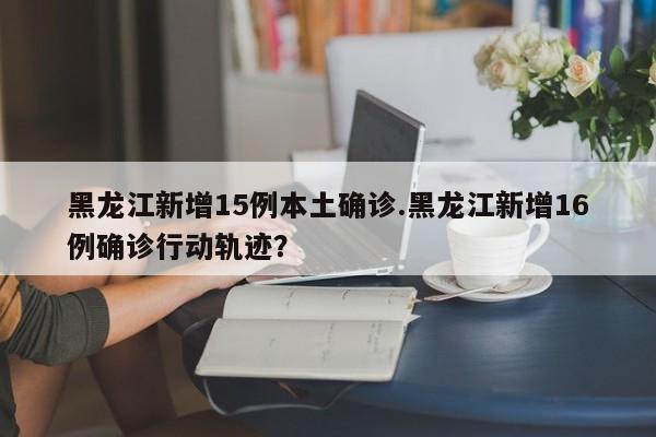 黑龙江新增15例本土确诊.黑龙江新增16例确诊行动轨迹?