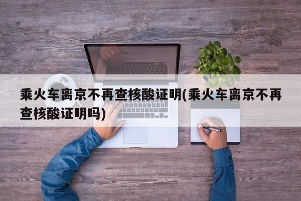 乘火车离京不再查核酸证明(乘火车离京不再查核酸证明吗)