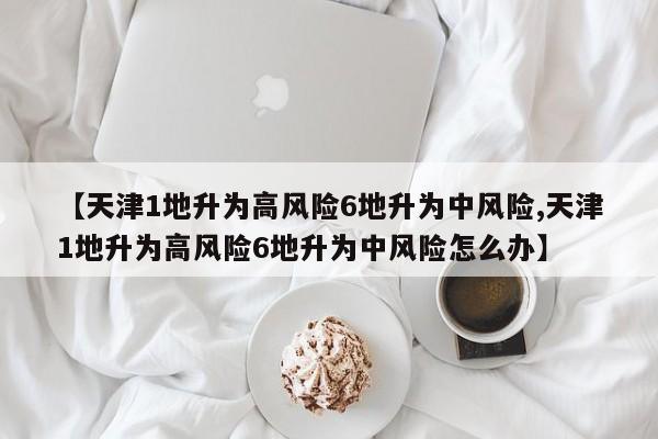 【天津1地升为高风险6地升为中风险,天津1地升为高风险6地升为中风险怎么办】