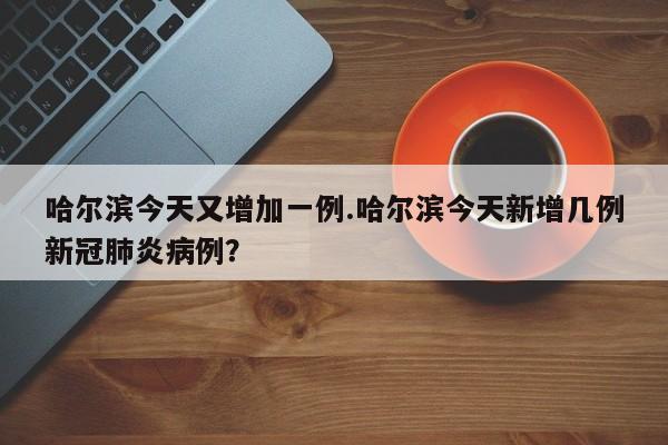 哈尔滨今天又增加一例.哈尔滨今天新增几例新冠肺炎病例?
